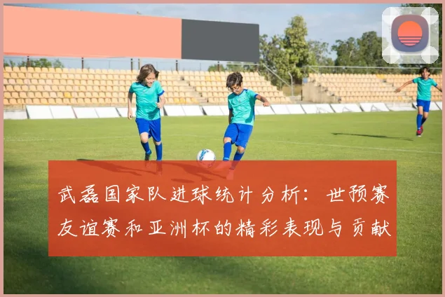 武磊国家队进球统计分析：世预赛友谊赛和亚洲杯的精彩表现与贡献