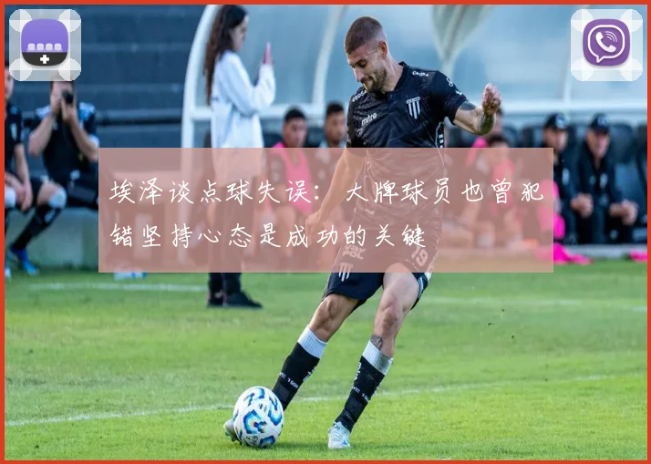 埃泽谈点球失误：大牌球员也曾犯错坚持心态是成功的关键