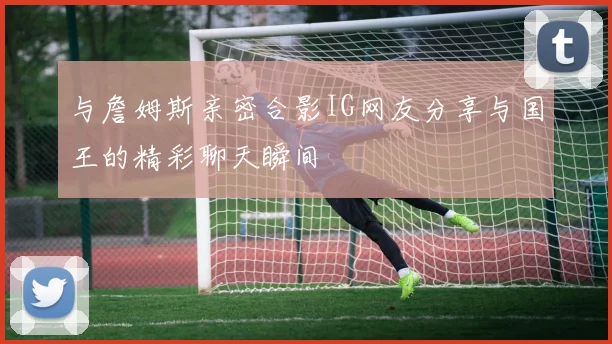 与詹姆斯亲密合影IG网友分享与国王的精彩聊天瞬间