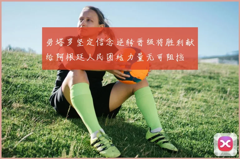 劳塔罗坚定信念逆转晋级将胜利献给阿根廷人民团结力量无可阻挡
