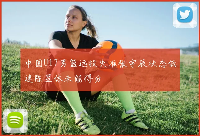中国U17男篮远投失准张宇辰状态低迷陈昱休未能得分