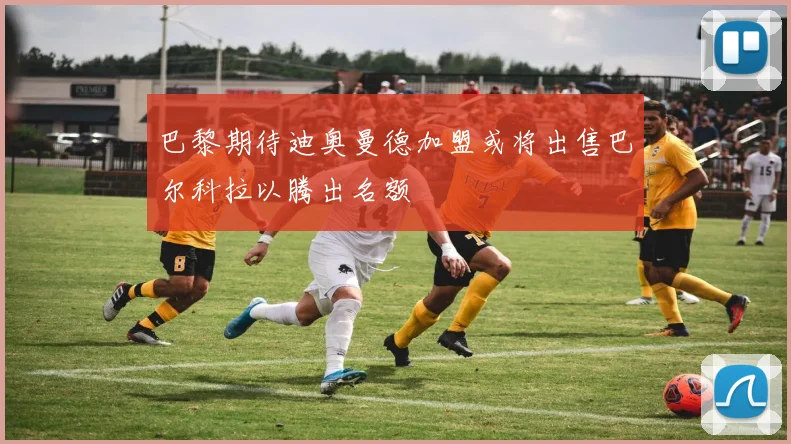 巴黎期待迪奥曼德加盟或将出售巴尔科拉以腾出名额